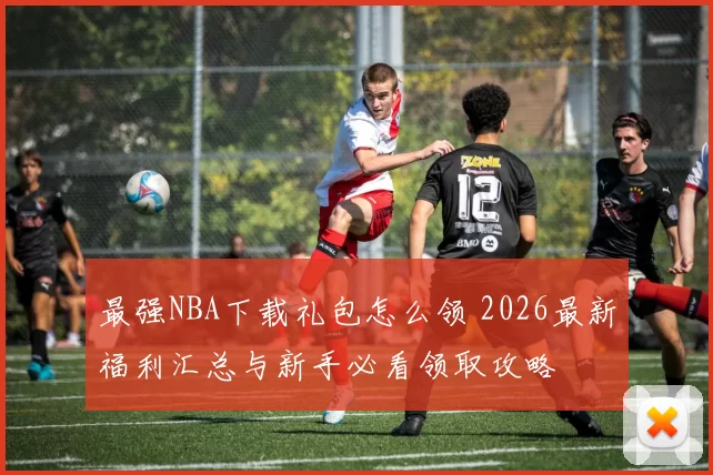 最强NBA下载礼包怎么领 2026最新福利汇总与新手必看领取攻略