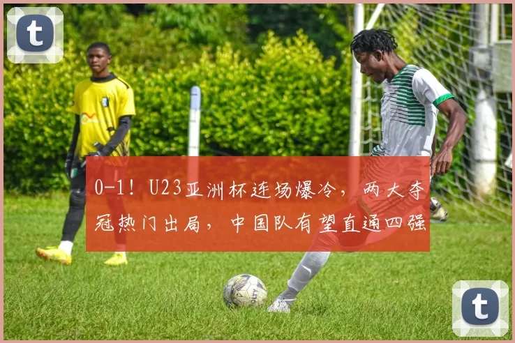 0-1！U23亚洲杯连场爆冷，两大夺冠热门出局，中国队有望直通四强