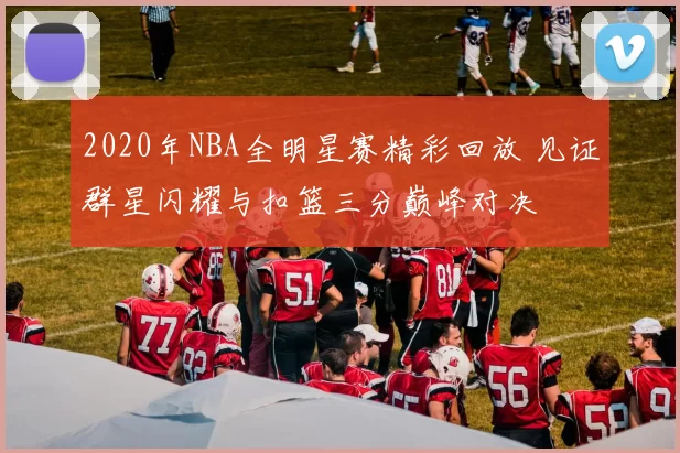 2020年NBA全明星赛精彩回放 见证群星闪耀与扣篮三分巅峰对决