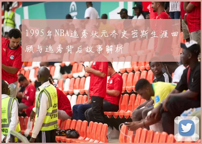 1995年NBA选秀状元乔史密斯生涯回顾与选秀背后故事解析