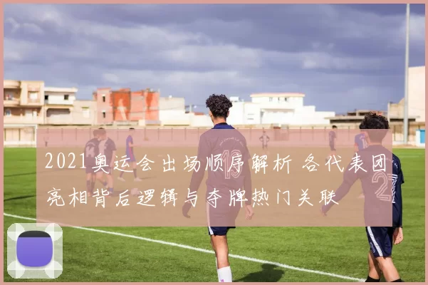 2021奥运会出场顺序解析 各代表团亮相背后逻辑与夺牌热门关联