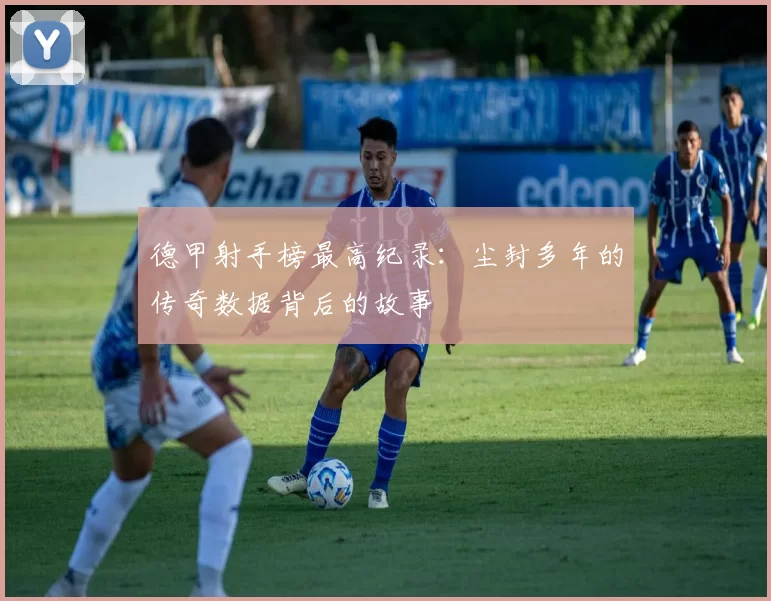 德甲射手榜最高纪录：尘封多年的传奇数据背后的故事