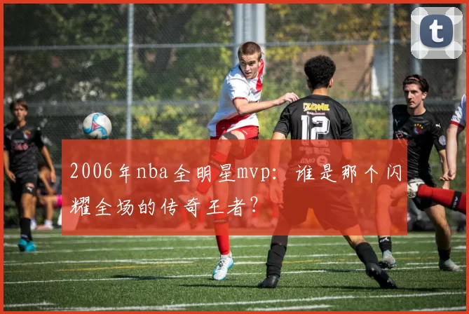 2006年nba全明星mvp:谁是那个闪耀全场的传奇王者?