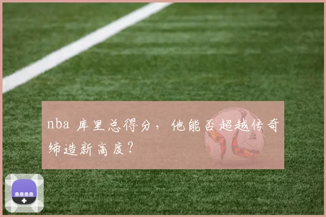 nba 库里总得分,他能否超越传奇缔造新高度?