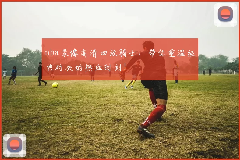 nba录像高清回放骑士,带你重温经典对决的热血时刻!