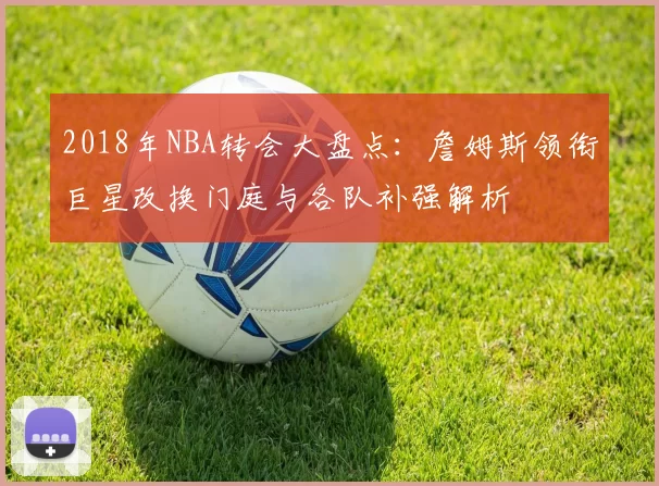 2018年NBA转会大盘点:詹姆斯领衔巨星改换门庭与各队补强解析
