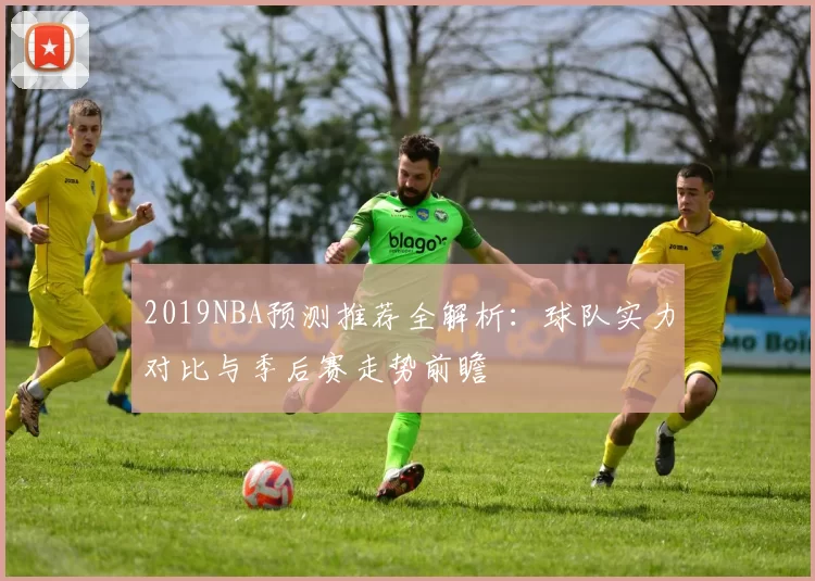 2019NBA预测推荐全解析：球队实力对比与季后赛走势前瞻