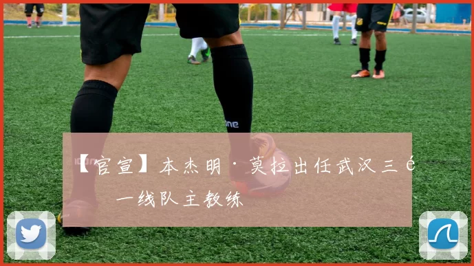 【官宣】本杰明·莫拉出任武汉三镇一线队主教练