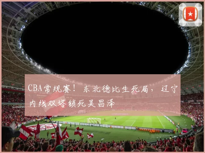 CBA常规赛！东北德比生死局，辽宁内线双塔锁死吴昌泽