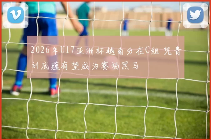 2026年U17亚洲杯越南分在C组 凭青训底蕴有望成为赛场黑马