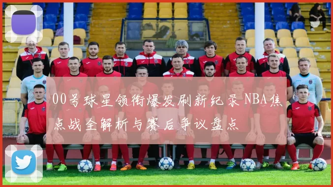 00号球星领衔爆发刷新纪录 NBA焦点战全解析与赛后争议盘点