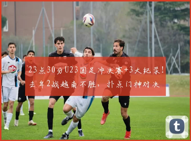 23点30分U23国足冲决赛+3大纪录！去年2战越南不胜，扑点门神对决