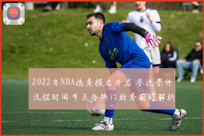 2022年NBA选秀报名开启 参选条件流程时间节点与热门新秀前瞻解析