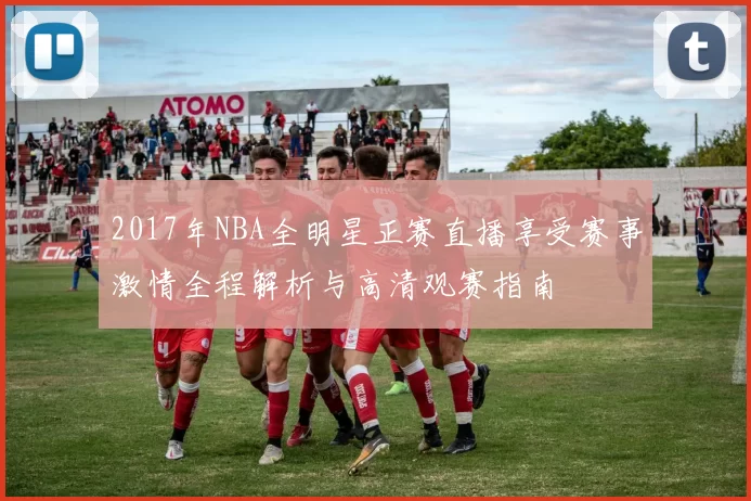 2017年NBA全明星正赛直播享受赛事激情全程解析与高清观赛指南