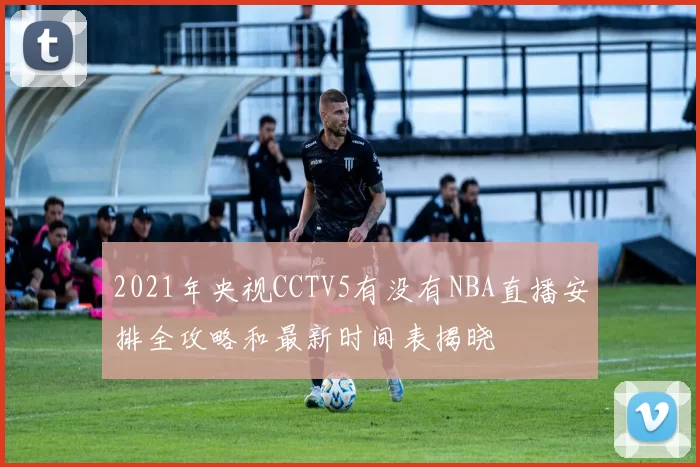 2021年央视CCTV5有没有NBA直播安排全攻略和最新时间表揭晓