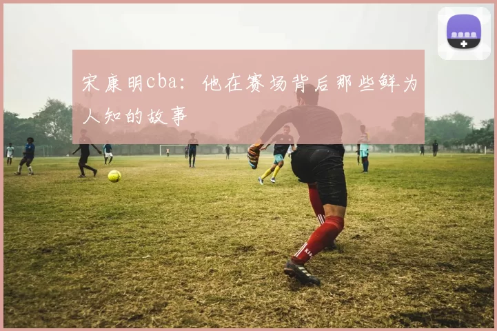 宋康明cba:他在赛场背后那些鲜为人知的故事